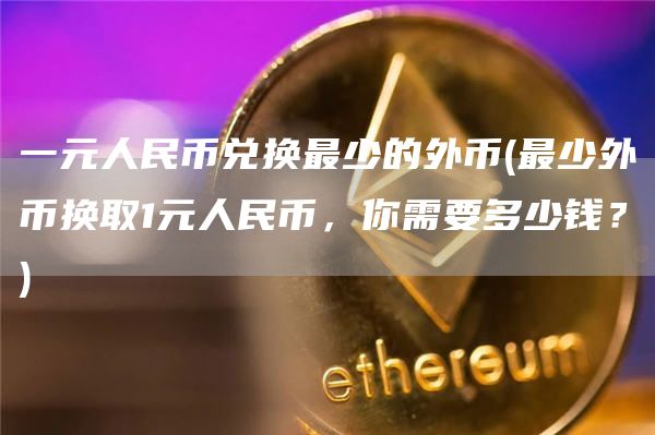 一元人民币兑换最少的外币 - 最少外币换取1元人民币，你需要多少钱？